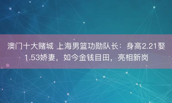 澳门十大赌城 上海男篮功勋队长:身高2.21娶1.53娇妻,如今金钱目田,亮相新岗