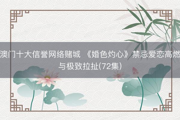 澳门十大信誉网络赌城 《婚色灼心》禁忌爱恋高燃与极致拉扯(72集)