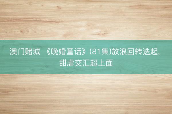澳门赌城 《晚婚童话》(81集)放浪回转迭起， 甜虐交汇超上面