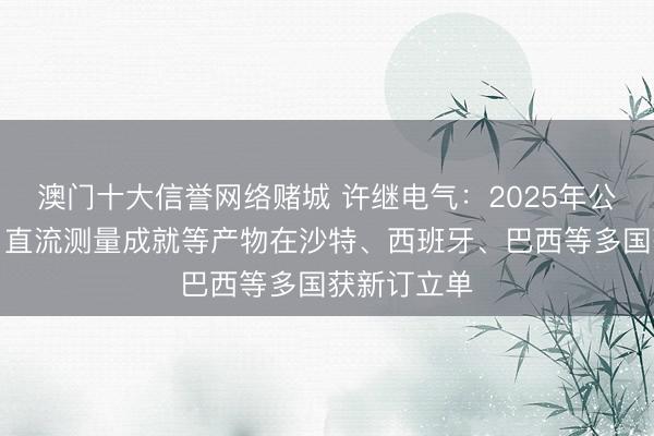 澳门十大信誉网络赌城 许继电气：2025年公司环网柜、直流测量成就等产物在沙特、西班牙、巴西等多国获新订立单