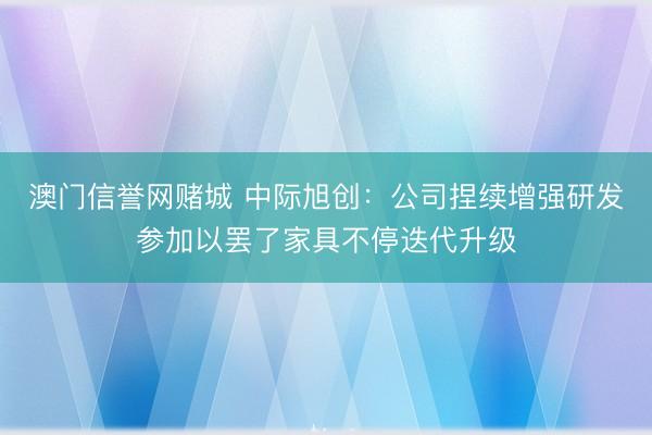澳门信誉网赌城 中际旭创：公司捏续增强研发参加以罢了家具不停迭代升级