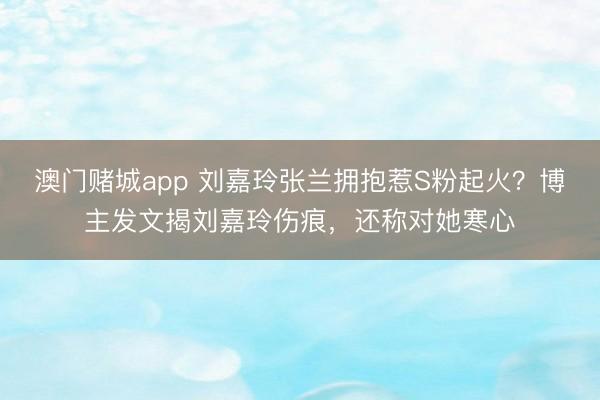 澳门赌城app 刘嘉玲张兰拥抱惹S粉起火？博主发文揭刘嘉玲伤痕，还称对她寒心