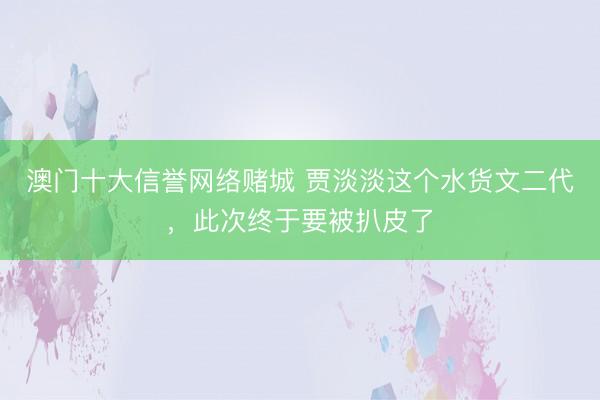 澳门十大信誉网络赌城 贾淡淡这个水货文二代，此次终于要被扒皮了