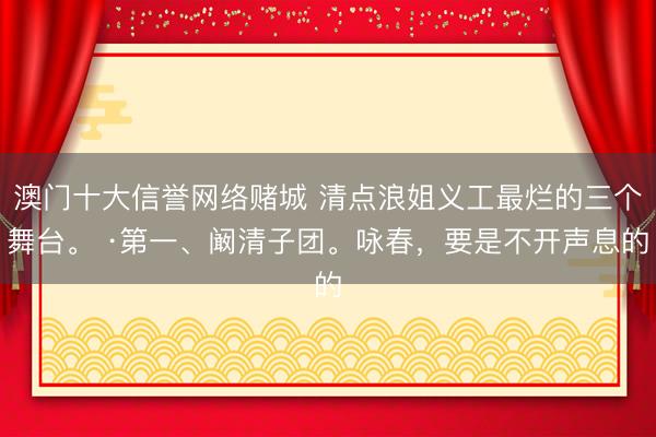 澳门十大信誉网络赌城 清点浪姐义工最烂的三个舞台。 ·第一、阚清子团。咏春，要是不开声息的