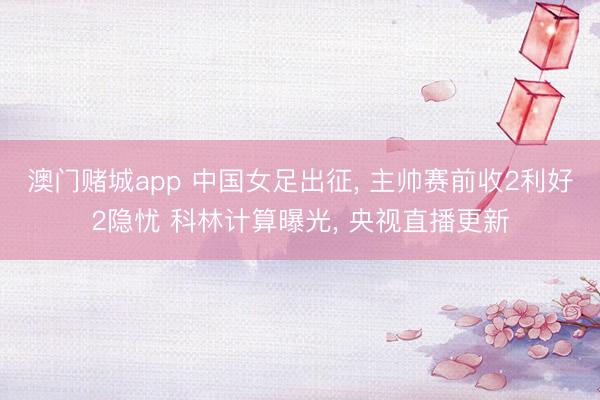 澳门赌城app 中国女足出征， 主帅赛前收2利好2隐忧 科林计算曝光， 央视直播更新
