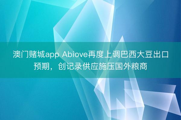 澳门赌城app Abiove再度上调巴西大豆出口预期，创记录供应施压国外粮商
