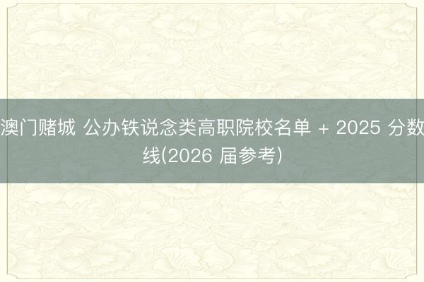 澳门赌城 公办铁说念类高职院校名单 + 2025 分数线(2026 届参考)