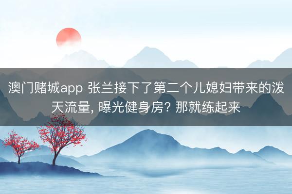 澳门赌城app 张兰接下了第二个儿媳妇带来的泼天流量， 曝光健身房? 那就练起来
