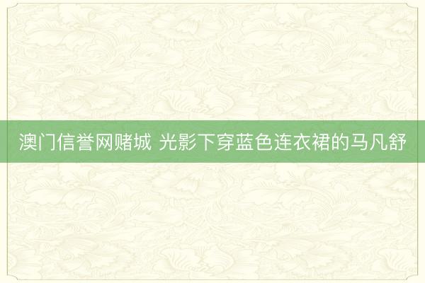 澳门信誉网赌城 光影下穿蓝色连衣裙的马凡舒