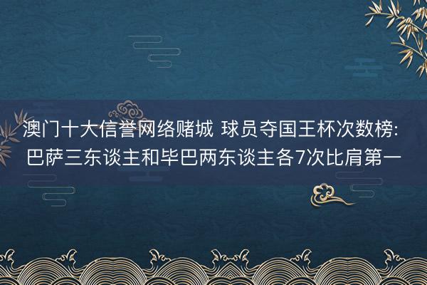 澳门十大信誉网络赌城 球员夺国王杯次数榜: 巴萨三东谈主和毕巴两东谈主各7次比肩第一