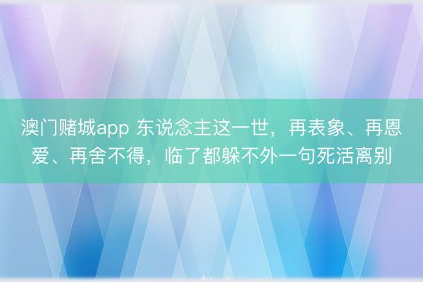 澳门赌城app 东说念主这一世，再表象、再恩爱、再舍不得，临了都躲不外一句死活离别