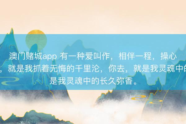 澳门赌城app 有一种爱叫作，相伴一程，操心一世。你来，就是我抓着无悔的千里沦，你去，就是我灵魂中的长久弥香。