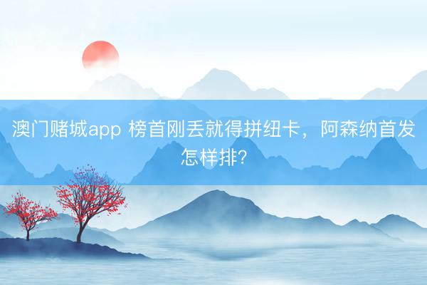 澳门赌城app 榜首刚丢就得拼纽卡，阿森纳首发怎样排？