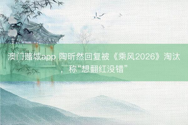 澳门赌城app 陶昕然回复被《乘风2026》淘汰，称“想翻红没错”