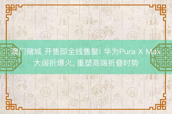 澳门赌城 开售即全线售罄! 华为Pura X Max大阔折爆火， 重塑高端折叠时势