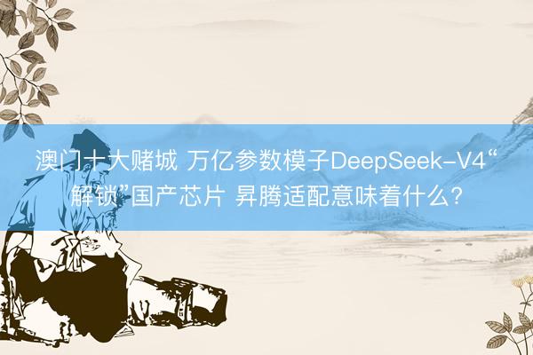 澳门十大赌城 万亿参数模子DeepSeek-V4“解锁”国产芯片 昇腾适配意味着什么?