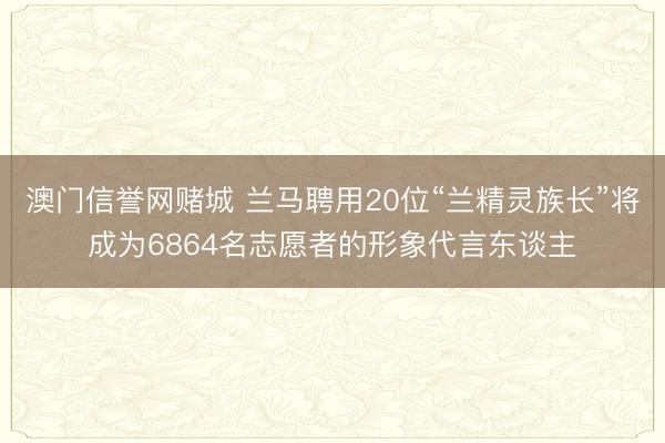 澳门信誉网赌城 兰马聘用20位“兰精灵族长”将成为6864名志愿者的形象代言东谈主