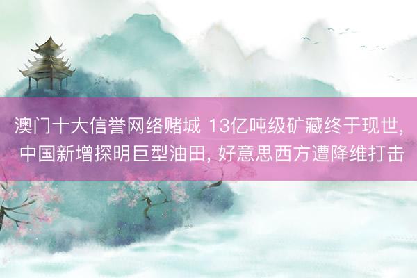 澳门十大信誉网络赌城 13亿吨级矿藏终于现世， 中国新增探明巨型油田， 好意思西方遭降维打击