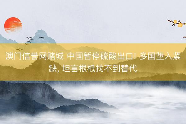 澳门信誉网赌城 中国暂停硫酸出口! 多国堕入紧缺， 坦言根柢找不到替代