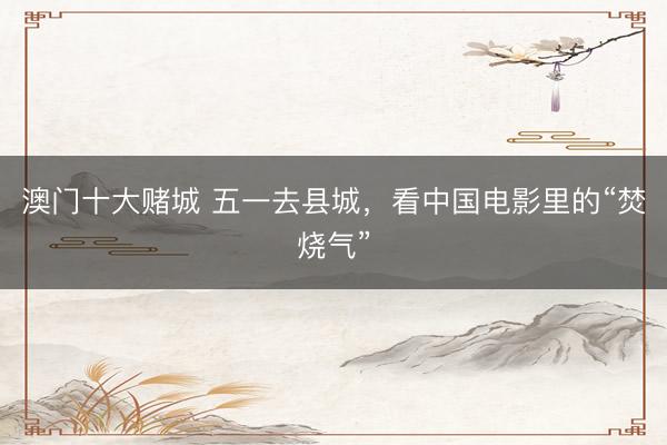 澳门十大赌城 五一去县城，看中国电影里的“焚烧气”
