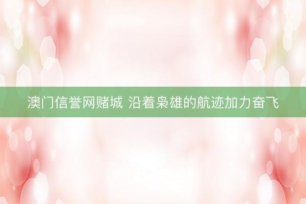 澳门信誉网赌城 沿着枭雄的航迹加力奋飞