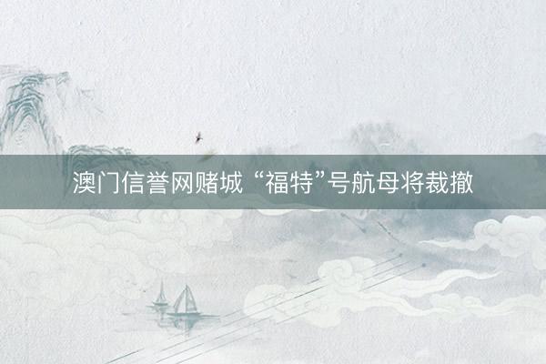 澳门信誉网赌城 “福特”号航母将裁撤