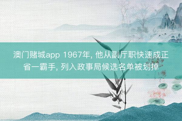 澳门赌城app 1967年， 他从副厅职快速成正省一霸手， 列入政事局候选名单被划掉