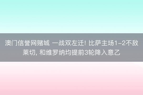 澳门信誉网赌城 一战双左迁! 比萨主场1-2不敌莱切， 和维罗纳均提前3轮降入意乙