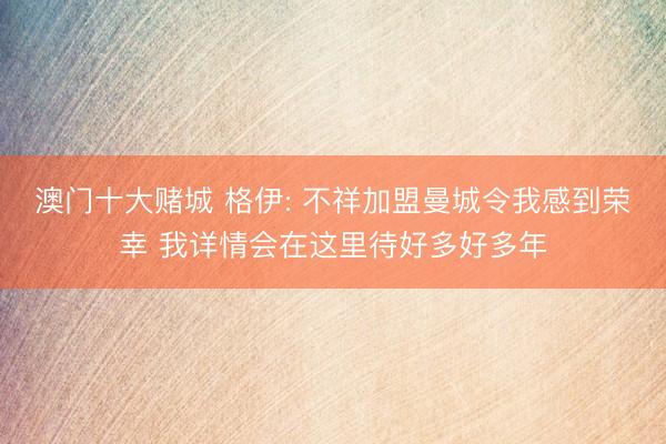 澳门十大赌城 格伊: 不祥加盟曼城令我感到荣幸 我详情会在这里待好多好多年