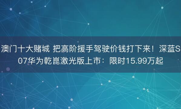 澳门十大赌城 把高阶援手驾驶价钱打下来！深蓝S07华为乾崑激光版上市：限时15.99万起