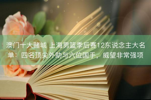 澳门十大赌城 上海男篮季后赛12东说念主大名单：四名顶尖外助与六位国手，威望非常强项