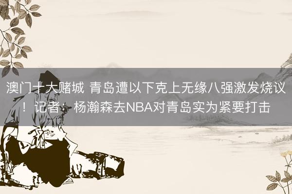 澳门十大赌城 青岛遭以下克上无缘八强激发烧议！记者：杨瀚森去NBA对青岛实为紧要打击