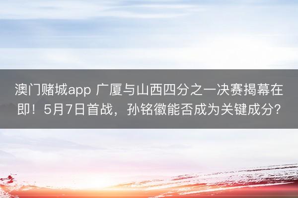 澳门赌城app 广厦与山西四分之一决赛揭幕在即！5月7日首战，孙铭徽能否成为关键成分？