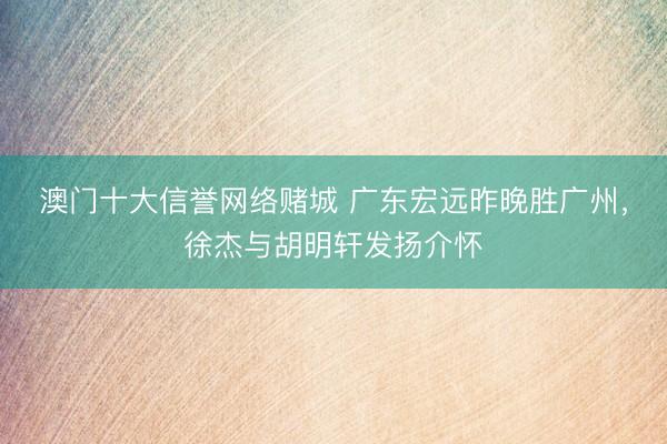 澳门十大信誉网络赌城 广东宏远昨晚胜广州，徐杰与胡明轩发扬介怀