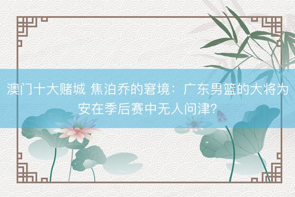 澳门十大赌城 焦泊乔的窘境：广东男篮的大将为安在季后赛中无人问津？