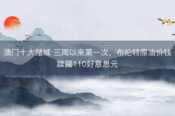 澳门十大赌城 三周以来第一次，布伦特原油价钱蹂躏110好意思元