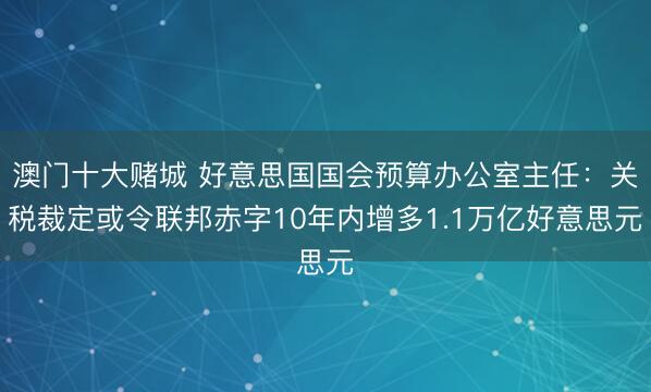 澳门十大赌城 好意思国国会预算办公室主任：关税裁定或令联邦赤字10年内增多1.1万亿好意思元