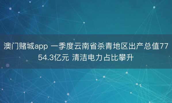 澳门赌城app 一季度云南省杀青地区出产总值7754.3亿元 清洁电力占比攀升