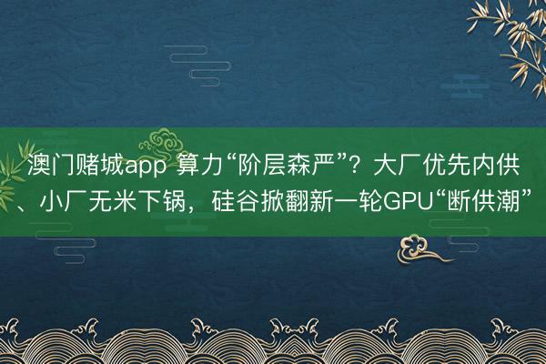 澳门赌城app 算力“阶层森严”？大厂优先内供、小厂无米下锅，硅谷掀翻新一轮GPU“断供潮”