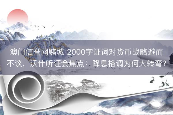 澳门信誉网赌城 2000字证词对货币战略避而不谈，沃什听证会焦点：降息格调为何大转弯？