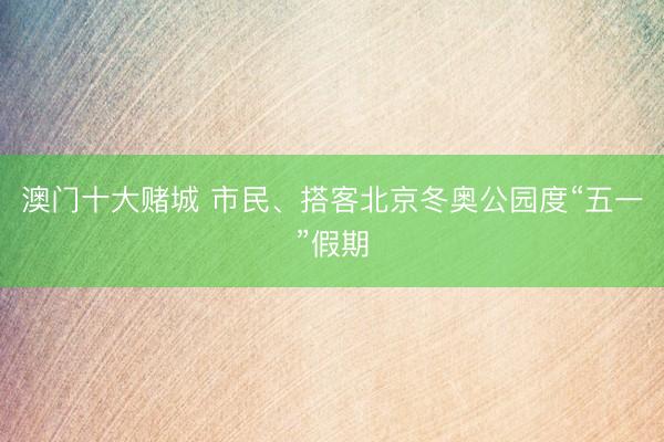 澳门十大赌城 市民、搭客北京冬奥公园度“五一”假期