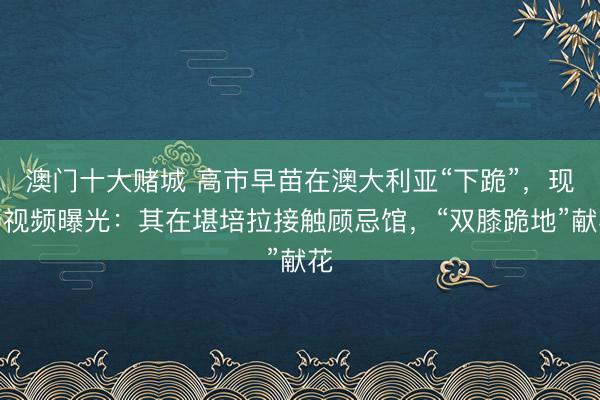 澳门十大赌城 高市早苗在澳大利亚“下跪”，现场视频曝光：其在堪培拉接触顾忌馆，“双膝跪地”献花