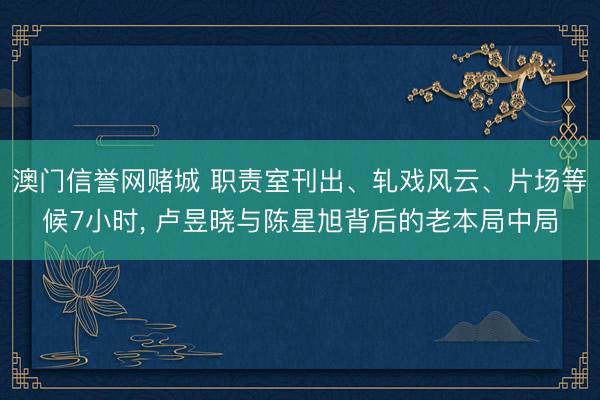 澳门信誉网赌城 职责室刊出、轧戏风云、片场等候7小时， 卢昱晓与陈星旭背后的老本局中局