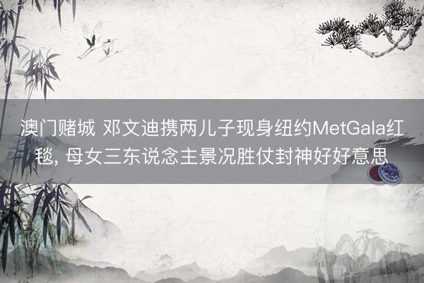 澳门赌城 邓文迪携两儿子现身纽约MetGala红毯, 母女三东说念主景况胜仗封神好好意思