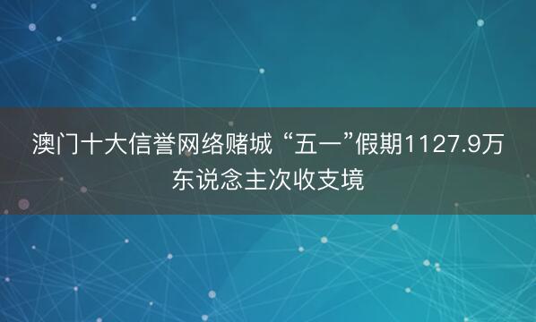 澳门十大信誉网络赌城 “五一”假期1127.9万东说念主次收支境