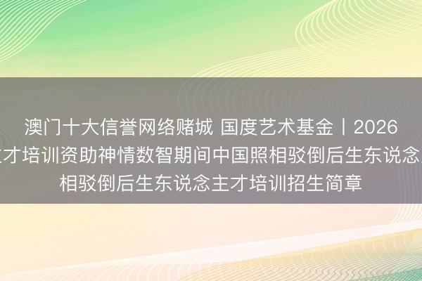 澳门十大信誉网络赌城 国度艺术基金丨2026年度艺术东说念主才培训资助神情数智期间中国照相驳倒后生东说念主才培训招生简章