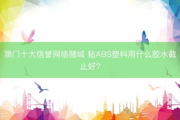 澳门十大信誉网络赌城 粘ABS塑料用什么胶水截止好?