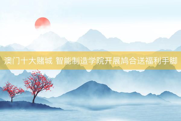 澳门十大赌城 智能制造学院开展鸠合送福利手脚