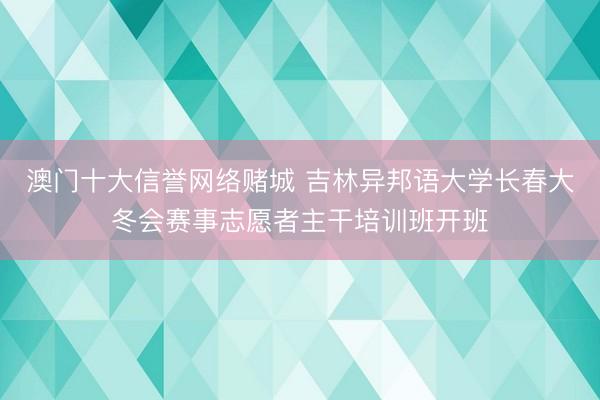 澳门十大信誉网络赌城 吉林异邦语大学长春大冬会赛事志愿者主干培训班开班