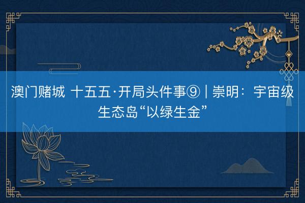 澳门赌城 十五五·开局头件事⑨ | 崇明：宇宙级生态岛“以绿生金”